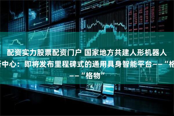 配资实力股票配资门户 国家地方共建人形机器人创新中心：即将发布里程碑式的通用具身智能平台——“格物”