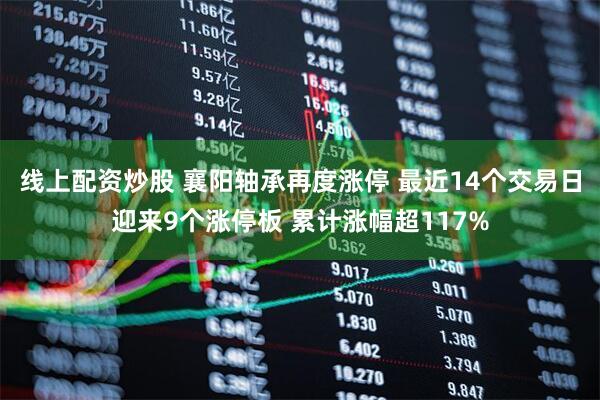 线上配资炒股 襄阳轴承再度涨停 最近14个交易日迎来9个涨停板 累计涨幅超117%