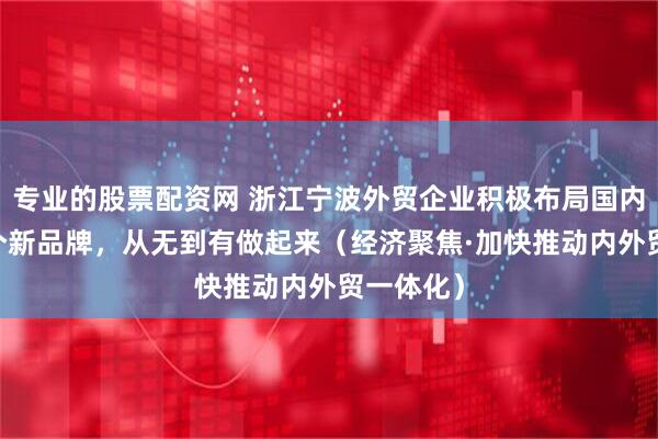 专业的股票配资网 浙江宁波外贸企业积极布局国内市场 一个新品牌，从无到有做起来（经济聚焦·加快推动内外贸一体化）