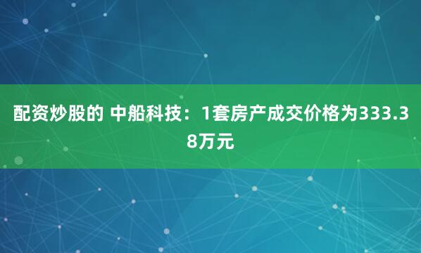 配资炒股的 中船科技：1套房产成交价格为333.38万元