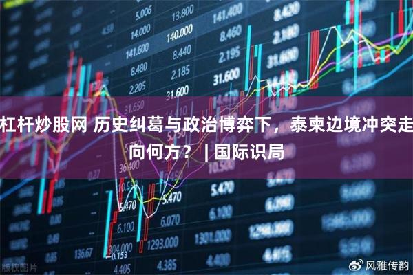 杠杆炒股网 历史纠葛与政治博弈下，泰柬边境冲突走向何方？ | 国际识局