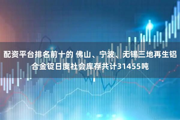配资平台排名前十的 佛山、宁波、无锡三地再生铝合金锭日度社会库存共计31455吨