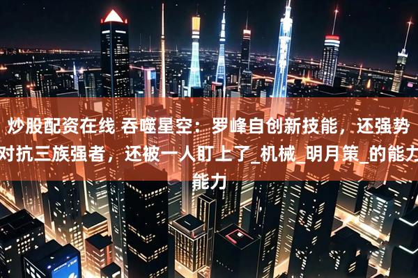 炒股配资在线 吞噬星空：罗峰自创新技能，还强势对抗三族强者，还被一人盯上了_机械_明月策_的能力