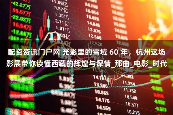 配资资讯门户网 光影里的雪域 60 年，杭州这场影展带你读懂西藏的辉煌与深情_那曲_电影_时代