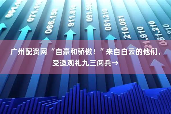 广州配资网 “自豪和骄傲！”来自白云的他们，受邀观礼九三阅兵→