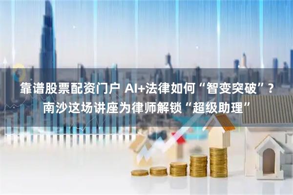 靠谱股票配资门户 AI+法律如何“智变突破”？南沙这场讲座为律师解锁“超级助理”