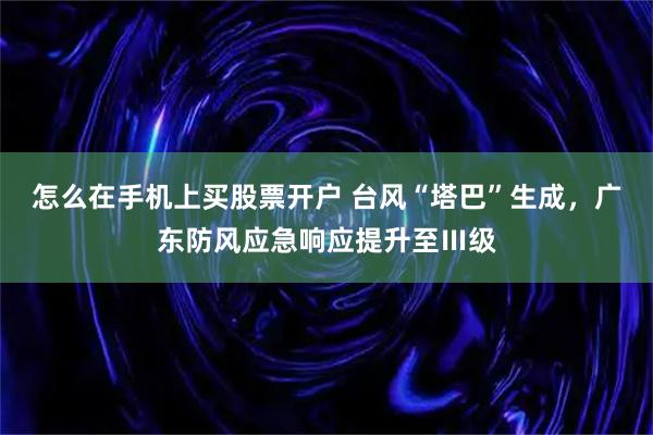 怎么在手机上买股票开户 台风“塔巴”生成，广东防风应急响应提升至Ⅲ级
