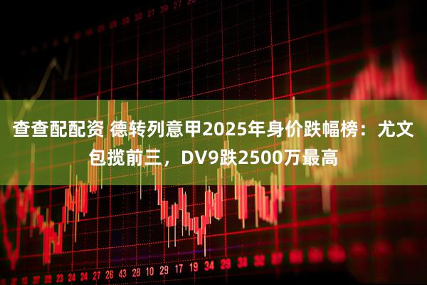 查查配配资 德转列意甲2025年身价跌幅榜：尤文包揽前三，DV9跌2500万最高